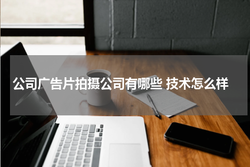 公司广告片拍摄公司有哪些 技术怎么样