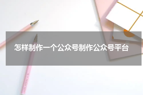 怎样制作一个公众号制作公众号平台