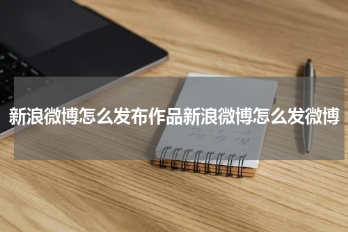 新浪微博怎么发布作品新浪微博怎么发微博