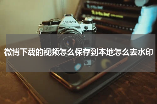 微博下载的视频怎么保存到本地怎么去水印