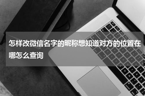 怎样改微信名字的昵称想知道对方的位置在哪怎么查询