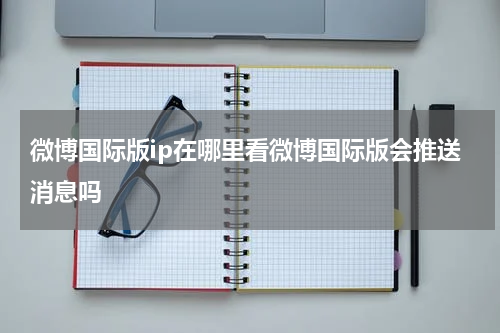 微博国际版ip在哪里看微博国际版会推送消息吗