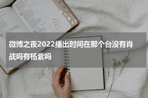 微博之夜2022播出时间在那个台没有肖战吗有杨紫吗