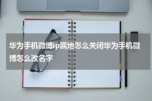 华为手机微博ip属地怎么关闭华为手机微博怎么改名字