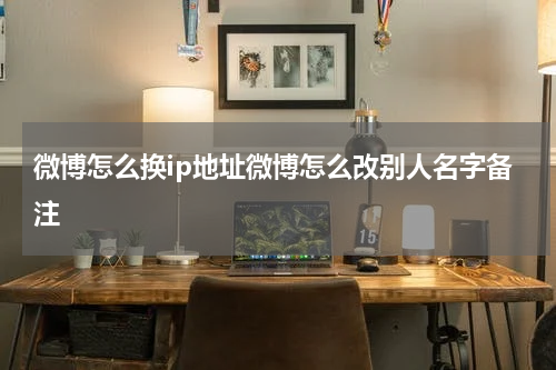 微博怎么换ip地址微博怎么改别人名字备注