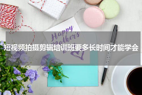 短视频拍摄剪辑培训班要多长时间才能学会