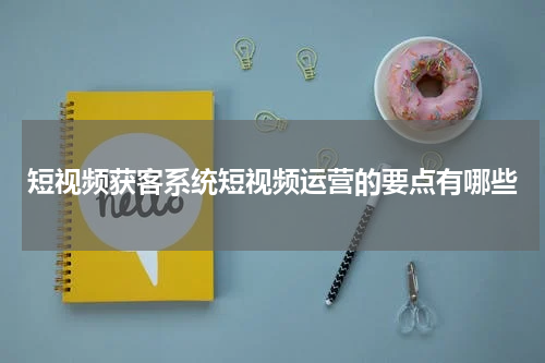 短视频获客系统短视频运营的要点有哪些