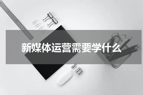新媒体运营需要学什么