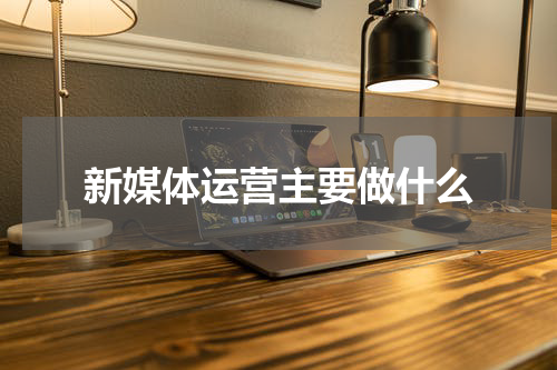 新媒体运营主要做什么
