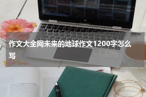 作文大全网未来的地球作文1200字怎么写