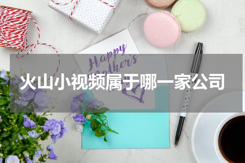 火山小视频属于哪一家公司