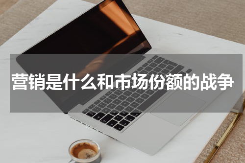 营销是什么和市场份额的战争