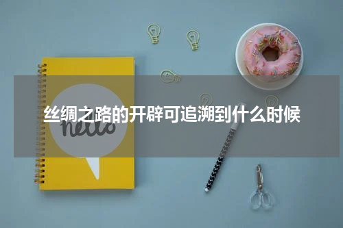 丝绸之路的开辟可追溯到什么时候