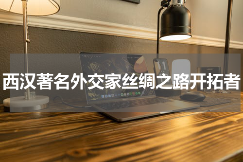 西汉著名外交家丝绸之路开拓者