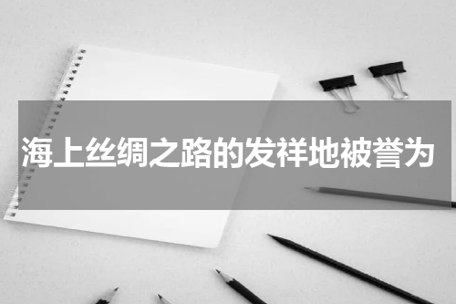 海上丝绸之路的发祥地被誉为