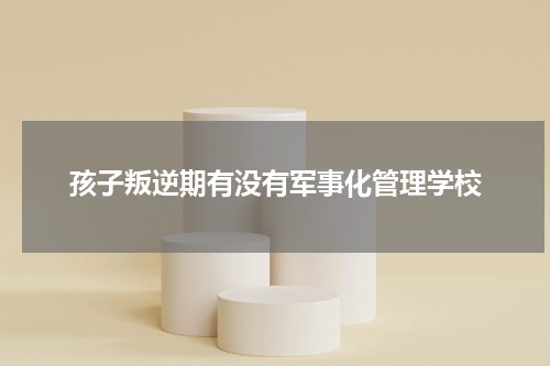 孩子叛逆期有没有军事化管理学校