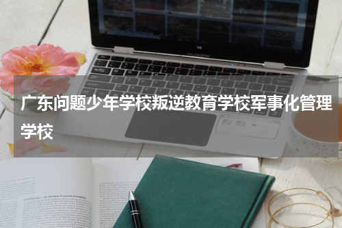 广东问题少年学校叛逆教育学校军事化管理学校