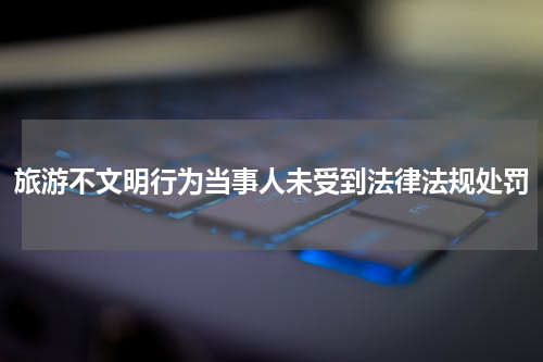 旅游不文明行为当事人未受到法律法规处罚