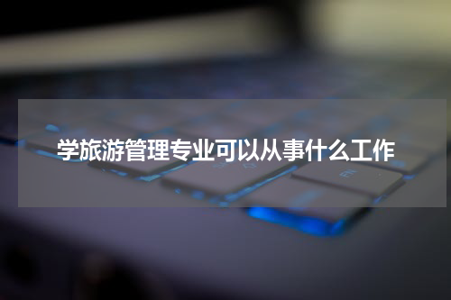 学旅游管理专业可以从事什么工作