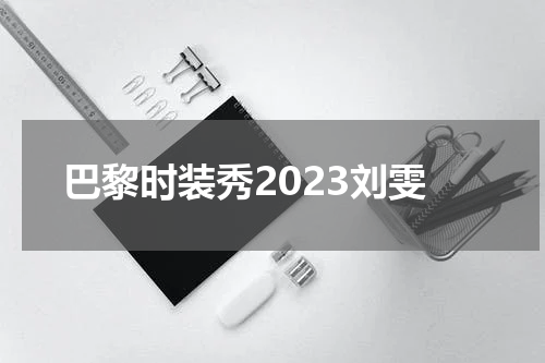 巴黎时装秀2023刘雯