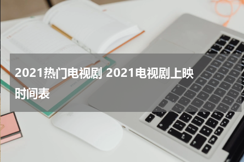 2021热门电视剧 2021电视剧上映时间表