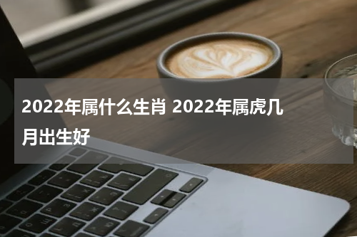 2022年属什么生肖 2022年属虎几月出生好