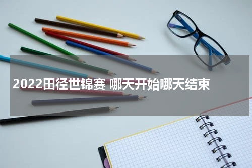 2022田径世锦赛 哪天开始哪天结束