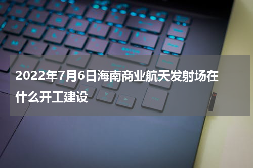 2022年7月6日海南商业航天发射场在什么开工建设