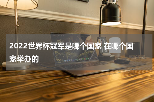 2022世界杯冠军是哪个国家 在哪个国家举办的