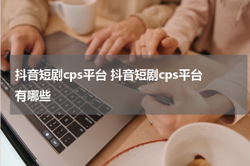 抖音短剧cps平台 抖音短剧cps平台有哪些