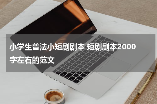 小学生普法小短剧剧本 短剧剧本2000字左右的范文