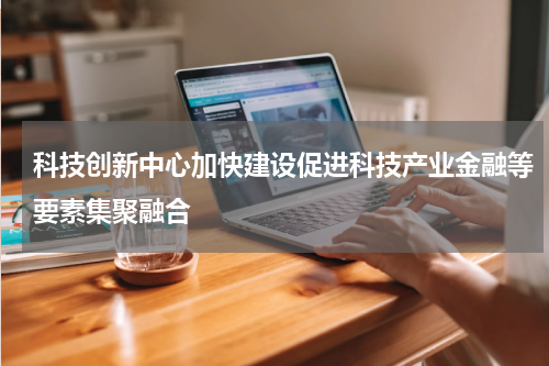科技创新中心加快建设促进科技产业金融等要素集聚融合