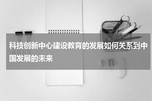 科技创新中心建设教育的发展如何关系到中国发展的未来