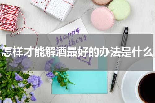 怎样才能解酒最好的办法是什么