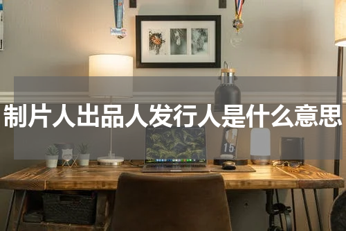 制片人出品人发行人是什么意思
