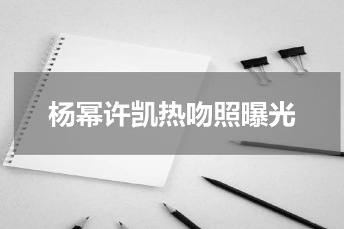 杨幂许凯热吻照曝光