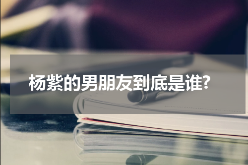 杨紫的男朋友到底是谁?