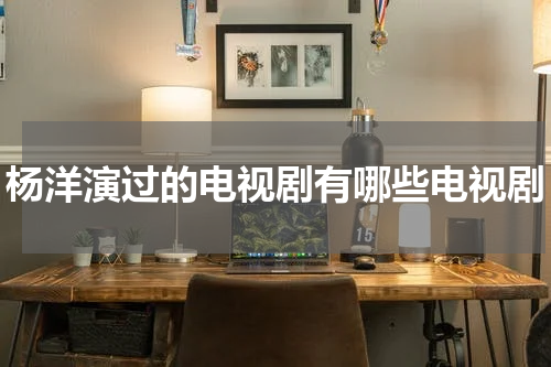 杨洋演过的电视剧有哪些电视剧