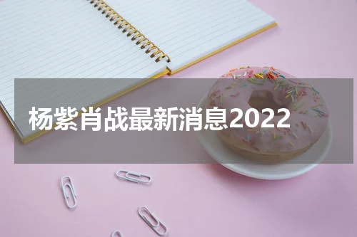 杨紫肖战最新消息2022