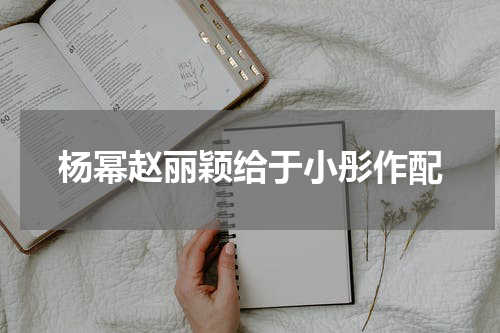 杨幂赵丽颖给于小彤作配
