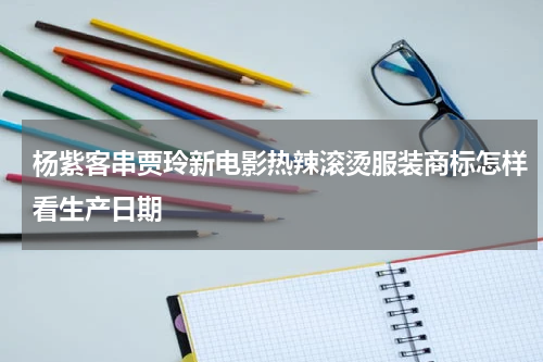 杨紫客串贾玲新电影热辣滚烫服装商标怎样看生产日期
