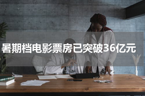 暑期档电影票房已突破36亿元