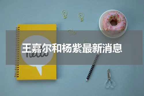王嘉尔和杨紫最新消息