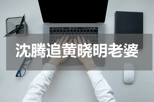 沈腾追黄晓明老婆