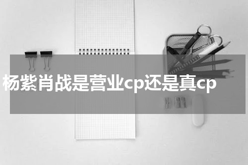 杨紫肖战是营业cp还是真cp