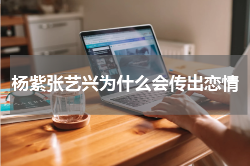 杨紫张艺兴为什么会传出恋情