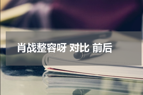 肖战整容呀 对比 前后