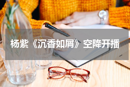 杨紫《沉香如屑》空降开播
