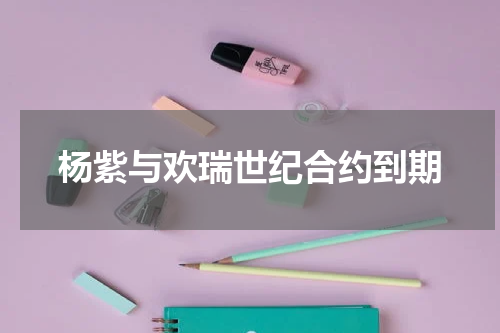 杨紫与欢瑞世纪合约到期