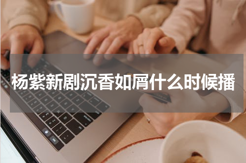 杨紫新剧沉香如屑什么时候播